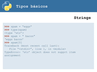 Tipos básicos
>>> spam = “eggs”
>>> type(spam)
<type ‘str’>
>>> spam + “ bacon”
‘eggs bacon’
>>> spam[0]
Traceback (most recent call last):
File “<stdin>”, line 1, in <module>
TypeError: ‘str’ object does not supprt item
assignment
Strings
 