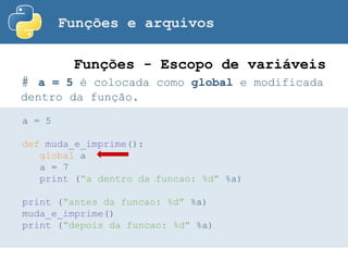 Funções e arquivos
# a = 5 é colocada como global e modificada
dentro da função.
Funções - Escopo de variáveis
a = 5
def muda_e_imprime():
global a
a = 7
print (“a dentro da funcao: %d” %a)
print (“antes da funcao: %d” %a)
muda_e_imprime()
print (“depois da funcao: %d” %a)
 