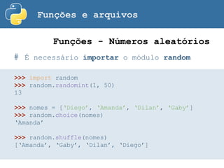 Funções e arquivos
# É necessário importar o módulo random
Funções - Números aleatórios
>>> import random
>>> random.randomint(1, 50)
13
>>> nomes = [‘Diego’, ‘Amanda’, ‘Dilan’, ‘Gaby’]
>>> random.choice(nomes)
‘Amanda’
>>> random.shuffle(nomes)
[‘Amanda’, ‘Gaby’, ‘Dilan’, ‘Diego’]
 