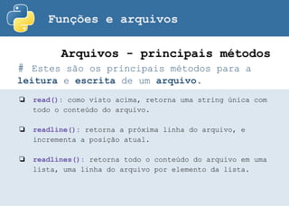Funções e arquivos
# Estes são os principais métodos para a
leitura e escrita de um arquivo.
Arquivos - principais métodos
❏ read(): como visto acima, retorna uma string única com
todo o conteúdo do arquivo.
❏ readline(): retorna a próxima linha do arquivo, e
incrementa a posição atual.
❏ readlines(): retorna todo o conteúdo do arquivo em uma
lista, uma linha do arquivo por elemento da lista.
 