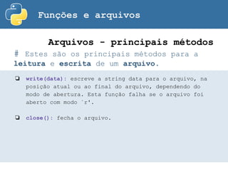Funções e arquivos
# Estes são os principais métodos para a
leitura e escrita de um arquivo.
Arquivos - principais métodos
❏ write(data): escreve a string data para o arquivo, na
posição atual ou ao final do arquivo, dependendo do
modo de abertura. Esta função falha se o arquivo foi
aberto com modo `r'.
❏ close(): fecha o arquivo.
 