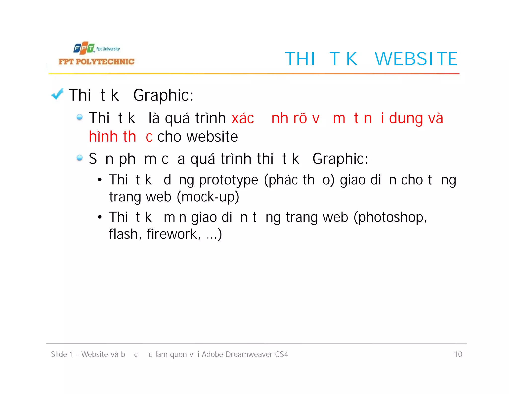 THIẾT KẾ WEBSITE
Thiết kế Graphic:
Thiết kế là quá trình xác định rõ về mặt nội dung và
hình thức cho website
Sản phẩm của quá trình thiết kế Graphic:
• Thiết kế dạng prototype (phác thảo) giao diện cho từng
trang web (mock-up)
• Thiết kế mịn giao diện từng trang web (photoshop,
flash, firework, …)
Slide 1 - Website và bước đầu làm quen với Adobe Dreamweaver CS4 10
Thiết kế Graphic:
Thiết kế là quá trình xác định rõ về mặt nội dung và
hình thức cho website
Sản phẩm của quá trình thiết kế Graphic:
• Thiết kế dạng prototype (phác thảo) giao diện cho từng
trang web (mock-up)
• Thiết kế mịn giao diện từng trang web (photoshop,
flash, firework, …)
 