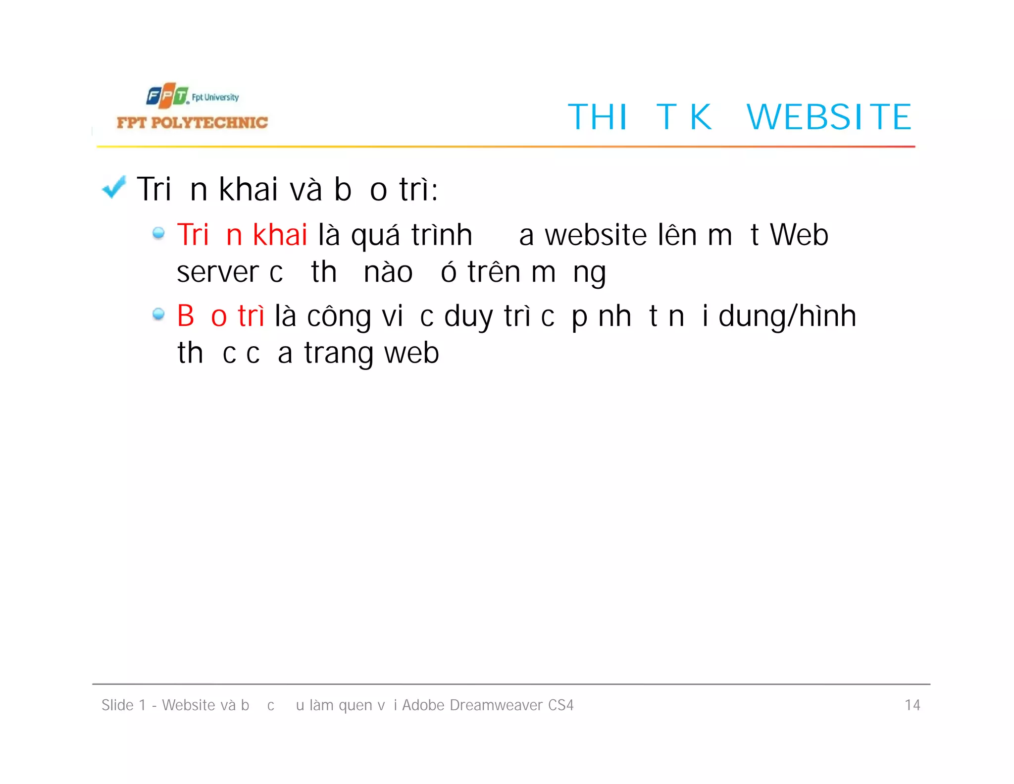 THIẾT KẾ WEBSITE
Triển khai và bảo trì:
Triển khai là quá trình đưa website lên một Web
server cụ thể nào đó trên mạng
Bảo trì là công việc duy trì cập nhật nội dung/hình
thức của trang web
Slide 1 - Website và bước đầu làm quen với Adobe Dreamweaver CS4 14
Triển khai và bảo trì:
Triển khai là quá trình đưa website lên một Web
server cụ thể nào đó trên mạng
Bảo trì là công việc duy trì cập nhật nội dung/hình
thức của trang web
 