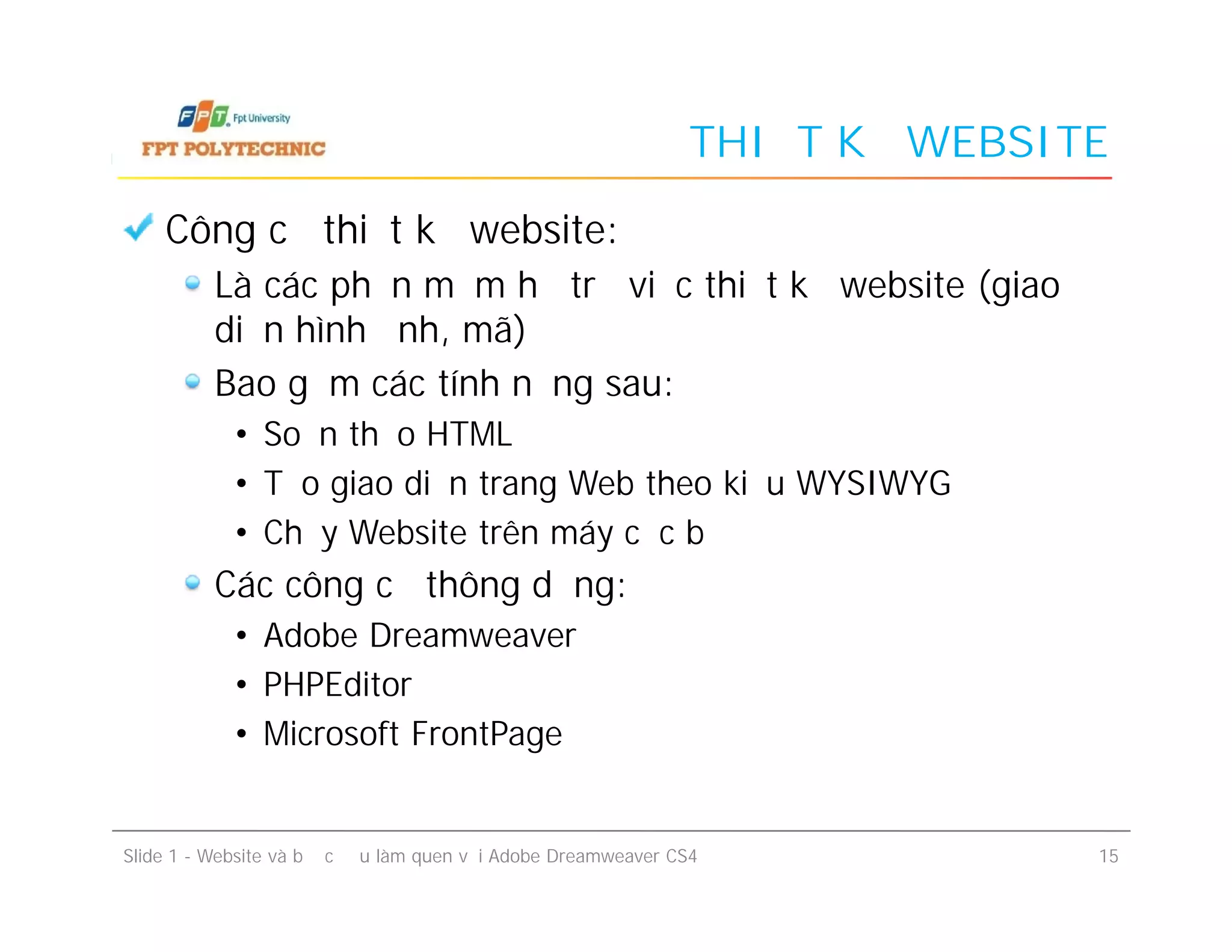 THIẾT KẾ WEBSITE
Công cụ thiết kế website:
Là các phần mềm hỗ trợ việc thiết kế website (giao
diện hình ảnh, mã)
Bao gồm các tính năng sau:
• Soạn thảo HTML
• Tạo giao diện trang Web theo kiểu WYSIWYG
• Chạy Website trên máy cục bộ
Các công cụ thông dụng:
• Adobe Dreamweaver
• PHPEditor
• Microsoft FrontPage
Slide 1 - Website và bước đầu làm quen với Adobe Dreamweaver CS4 15
Công cụ thiết kế website:
Là các phần mềm hỗ trợ việc thiết kế website (giao
diện hình ảnh, mã)
Bao gồm các tính năng sau:
• Soạn thảo HTML
• Tạo giao diện trang Web theo kiểu WYSIWYG
• Chạy Website trên máy cục bộ
Các công cụ thông dụng:
• Adobe Dreamweaver
• PHPEditor
• Microsoft FrontPage
 