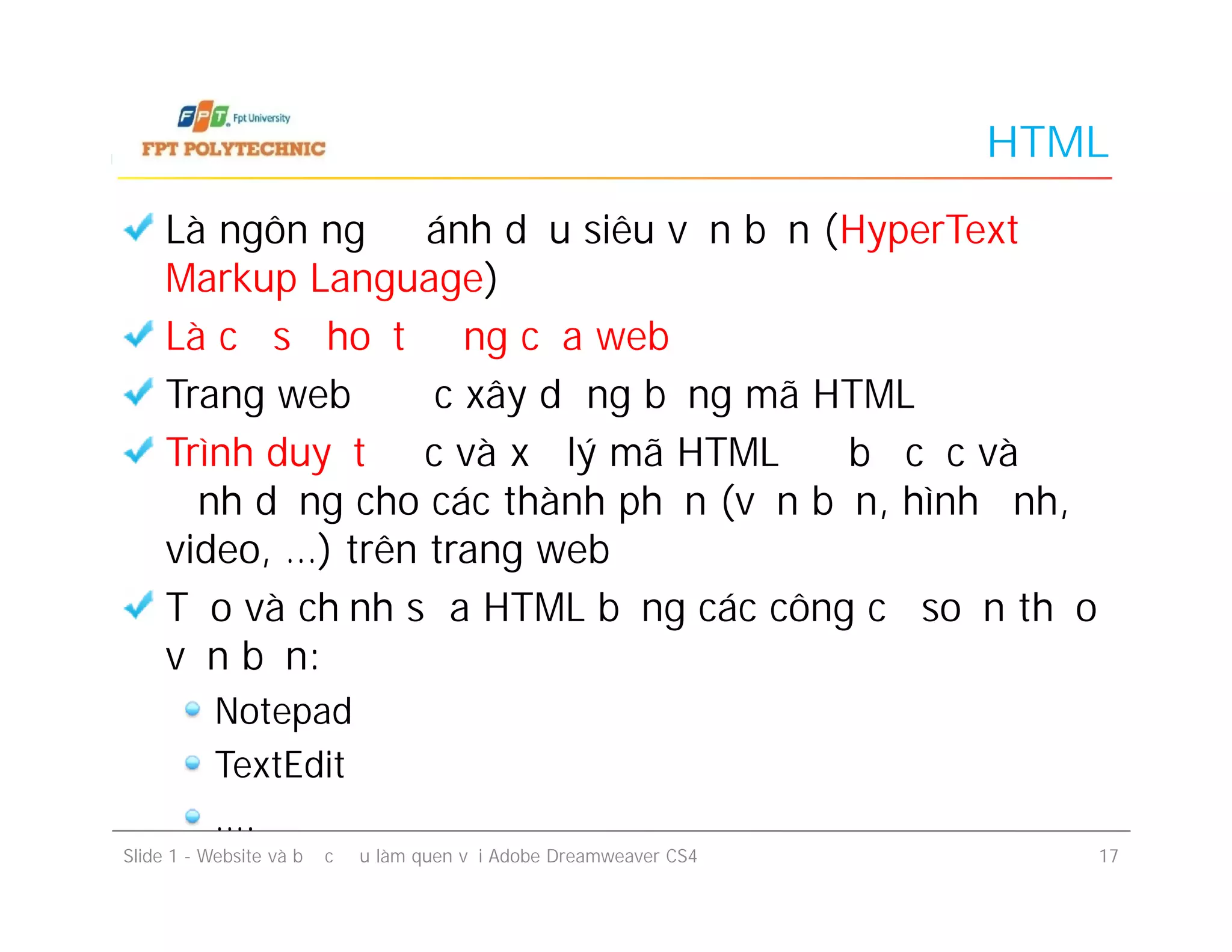 HTML
Là ngôn ngữ đánh dấu siêu văn bản (HyperText
Markup Language)
Là cơ sở hoạt động của web
Trang web được xây dựng bằng mã HTML
Trình duyệt đọc và xử lý mã HTML để bố cục và
định dạng cho các thành phần (văn bản, hình ảnh,
video, …) trên trang web
Tạo và chỉnh sửa HTML bằng các công cụ soạn thảo
văn bản:
Notepad
TextEdit
….
Là ngôn ngữ đánh dấu siêu văn bản (HyperText
Markup Language)
Là cơ sở hoạt động của web
Trang web được xây dựng bằng mã HTML
Trình duyệt đọc và xử lý mã HTML để bố cục và
định dạng cho các thành phần (văn bản, hình ảnh,
video, …) trên trang web
Tạo và chỉnh sửa HTML bằng các công cụ soạn thảo
văn bản:
Notepad
TextEdit
….
Slide 1 - Website và bước đầu làm quen với Adobe Dreamweaver CS4 17
 