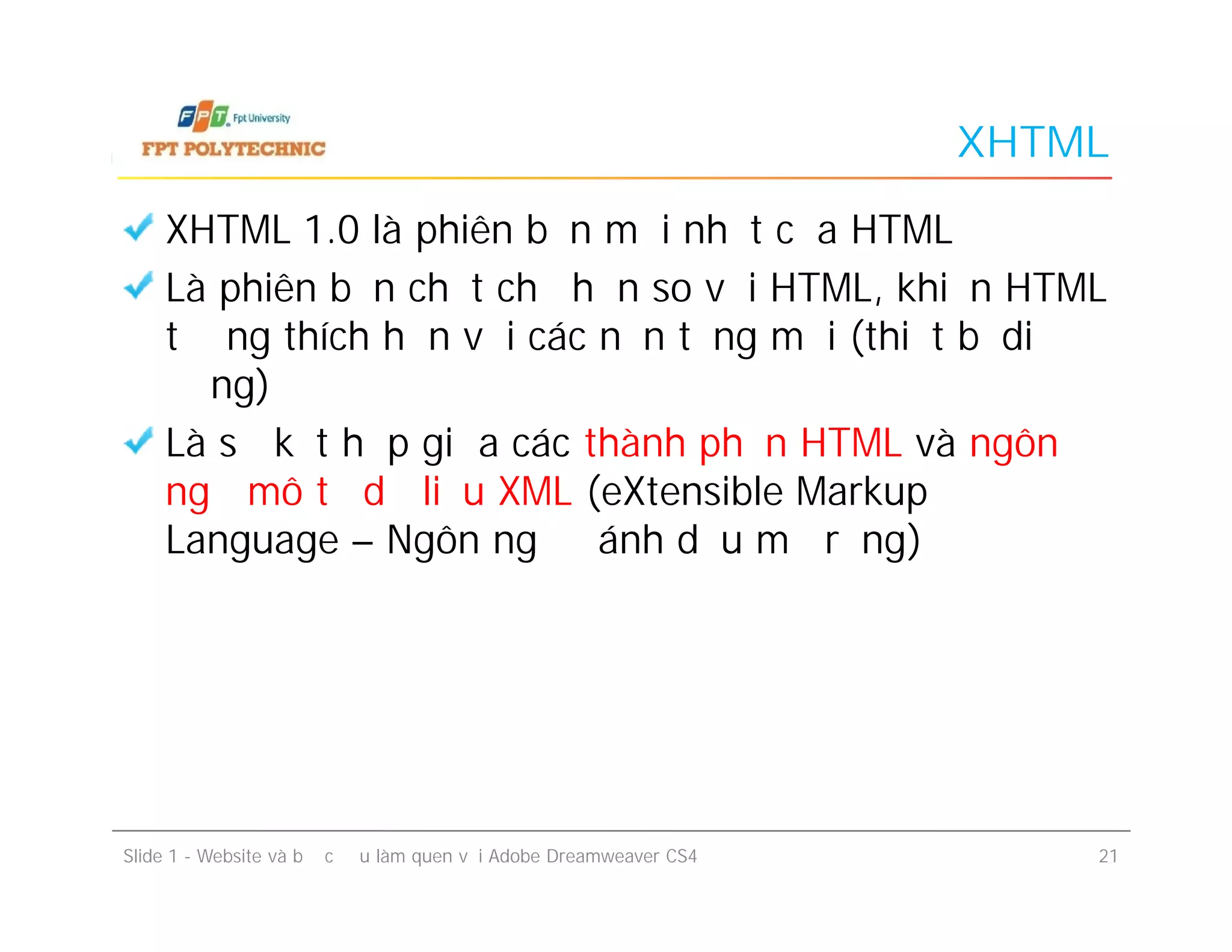XHTML
XHTML 1.0 là phiên bản mới nhất của HTML
Là phiên bản chặt chẽ hơn so với HTML, khiến HTML
tương thích hơn với các nền tảng mới (thiết bị di
động)
Là sự kết hợp giữa các thành phần HTML và ngôn
ngữ mô tả dữ liệu XML (eXtensible Markup
Language – Ngôn ngữ đánh dấu mở rộng)
XHTML 1.0 là phiên bản mới nhất của HTML
Là phiên bản chặt chẽ hơn so với HTML, khiến HTML
tương thích hơn với các nền tảng mới (thiết bị di
động)
Là sự kết hợp giữa các thành phần HTML và ngôn
ngữ mô tả dữ liệu XML (eXtensible Markup
Language – Ngôn ngữ đánh dấu mở rộng)
Slide 1 - Website và bước đầu làm quen với Adobe Dreamweaver CS4 21
 