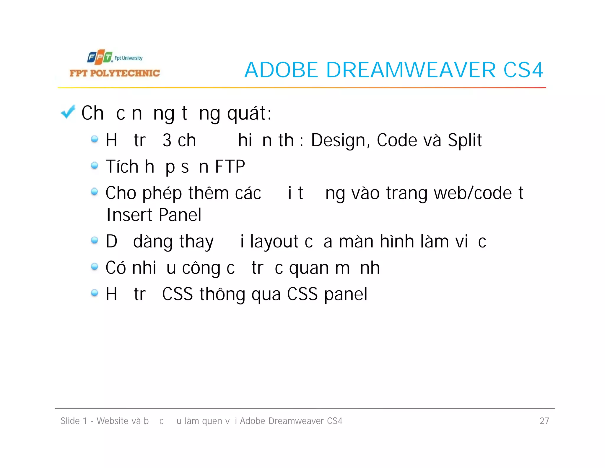 ADOBE DREAMWEAVER CS4
Chức năng tổng quát:
Hỗ trợ 3 chế độ hiển thị: Design, Code và Split
Tích hợp sẵn FTP
Cho phép thêm các đối tượng vào trang web/code từ
Insert Panel
Dễ dàng thay đổi layout của màn hình làm việc
Có nhiều công cụ trực quan mạnh
Hỗ trợ CSS thông qua CSS panel
Chức năng tổng quát:
Hỗ trợ 3 chế độ hiển thị: Design, Code và Split
Tích hợp sẵn FTP
Cho phép thêm các đối tượng vào trang web/code từ
Insert Panel
Dễ dàng thay đổi layout của màn hình làm việc
Có nhiều công cụ trực quan mạnh
Hỗ trợ CSS thông qua CSS panel
Slide 1 - Website và bước đầu làm quen với Adobe Dreamweaver CS4 27
 