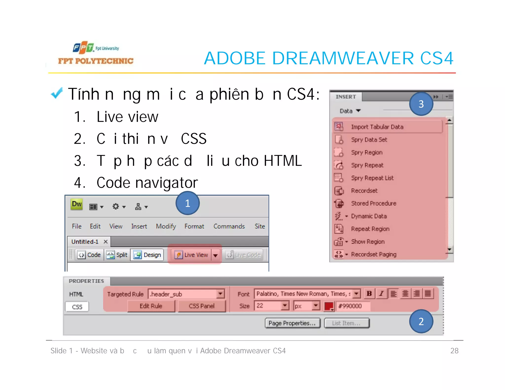 ADOBE DREAMWEAVER CS4
Tính năng mới của phiên bản CS4:
1. Live view
2. Cải thiện về CSS
3. Tập hợp các dữ liệu cho HTML
4. Code navigator
1
3
Tính năng mới của phiên bản CS4:
1. Live view
2. Cải thiện về CSS
3. Tập hợp các dữ liệu cho HTML
4. Code navigator
Slide 1 - Website và bước đầu làm quen với Adobe Dreamweaver CS4 28
1
2
 