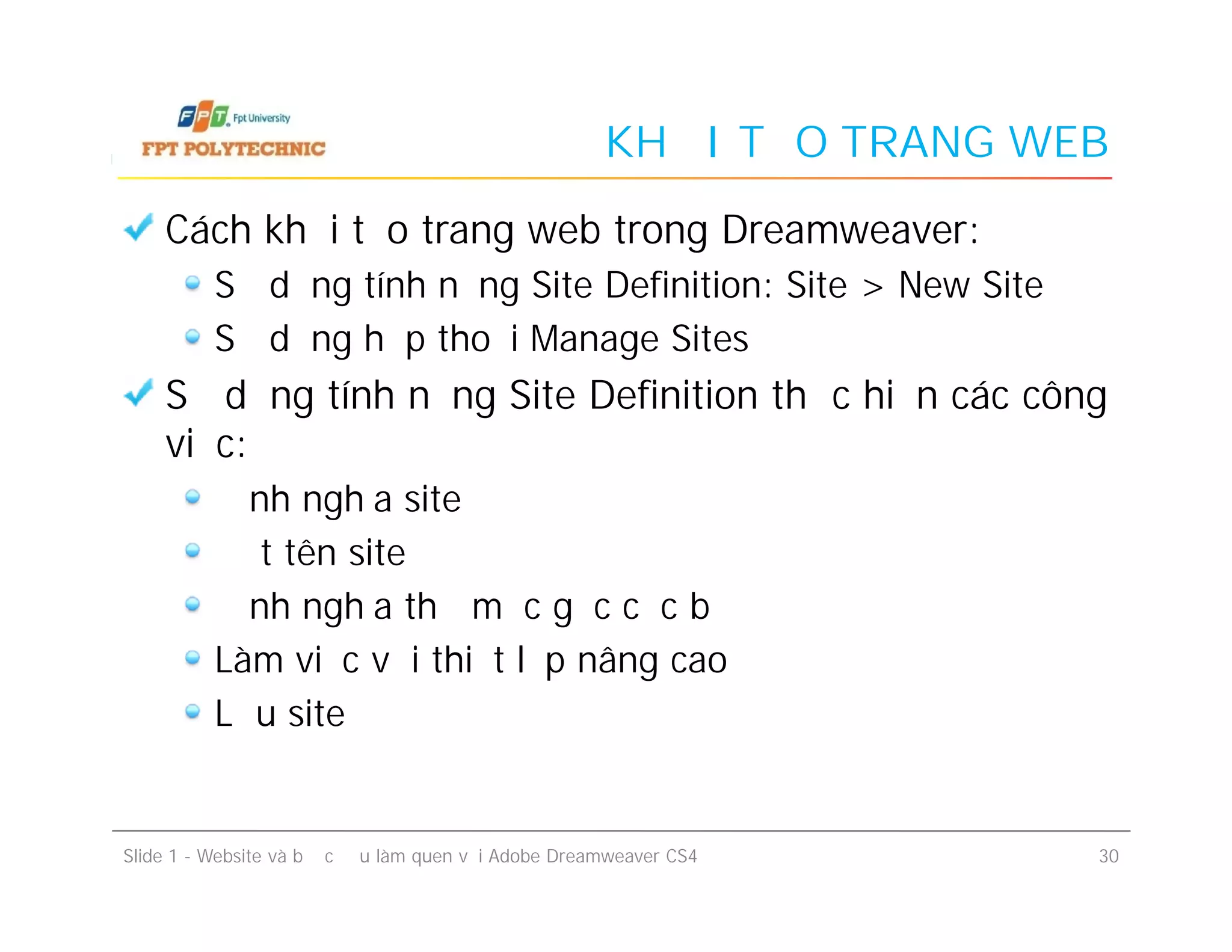 KHỞI TẠO TRANG WEB
Cách khởi tạo trang web trong Dreamweaver:
Sử dụng tính năng Site Definition: Site > New Site
Sử dụng hộp thoại Manage Sites
Sử dụng tính năng Site Definition thực hiện các công
việc:
Định nghĩa site
Đặt tên site
Định nghĩa thư mục gốc cục bộ
Làm việc với thiết lập nâng cao
Lưu site
Cách khởi tạo trang web trong Dreamweaver:
Sử dụng tính năng Site Definition: Site > New Site
Sử dụng hộp thoại Manage Sites
Sử dụng tính năng Site Definition thực hiện các công
việc:
Định nghĩa site
Đặt tên site
Định nghĩa thư mục gốc cục bộ
Làm việc với thiết lập nâng cao
Lưu site
Slide 1 - Website và bước đầu làm quen với Adobe Dreamweaver CS4 30
 