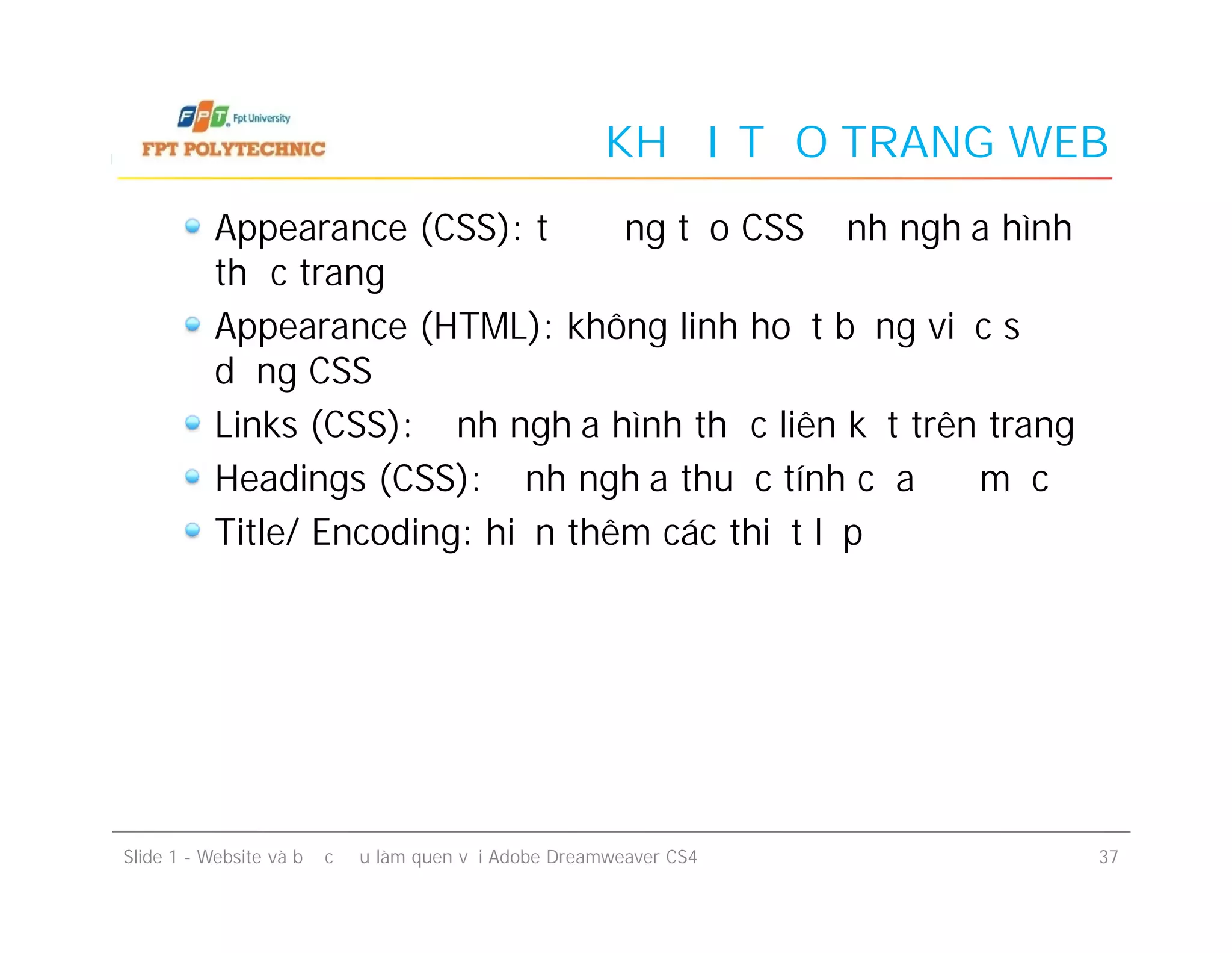 KHỞI TẠO TRANG WEB
Appearance (CSS): tự động tạo CSS định nghĩa hình
thức trang
Appearance (HTML): không linh hoạt bằng việc sử
dụng CSS
Links (CSS): định nghĩa hình thức liên kết trên trang
Headings (CSS): định nghĩa thuộc tính của đề mục
Title/ Encoding: hiện thêm các thiết lập
Appearance (CSS): tự động tạo CSS định nghĩa hình
thức trang
Appearance (HTML): không linh hoạt bằng việc sử
dụng CSS
Links (CSS): định nghĩa hình thức liên kết trên trang
Headings (CSS): định nghĩa thuộc tính của đề mục
Title/ Encoding: hiện thêm các thiết lập
Slide 1 - Website và bước đầu làm quen với Adobe Dreamweaver CS4 37
 