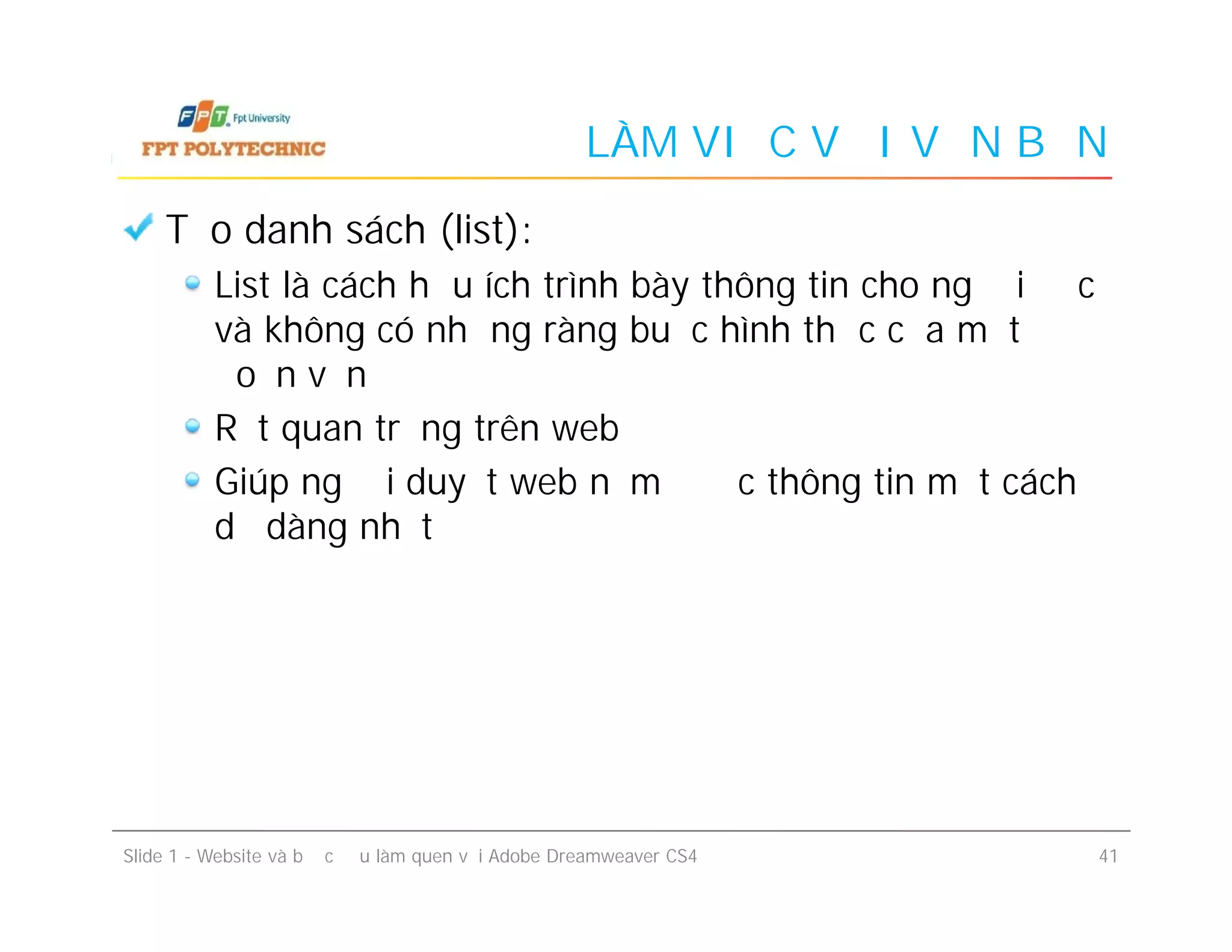 LÀM VIỆC VỚI VĂN BẢN
Tạo danh sách (list):
List là cách hữu ích trình bày thông tin cho người độc
và không có những ràng buộc hình thức của một
đoạn văn
Rất quan trọng trên web
Giúp người duyệt web nắm được thông tin một cách
dễ dàng nhất
Slide 1 - Website và bước đầu làm quen với Adobe Dreamweaver CS4 41
Tạo danh sách (list):
List là cách hữu ích trình bày thông tin cho người độc
và không có những ràng buộc hình thức của một
đoạn văn
Rất quan trọng trên web
Giúp người duyệt web nắm được thông tin một cách
dễ dàng nhất
 