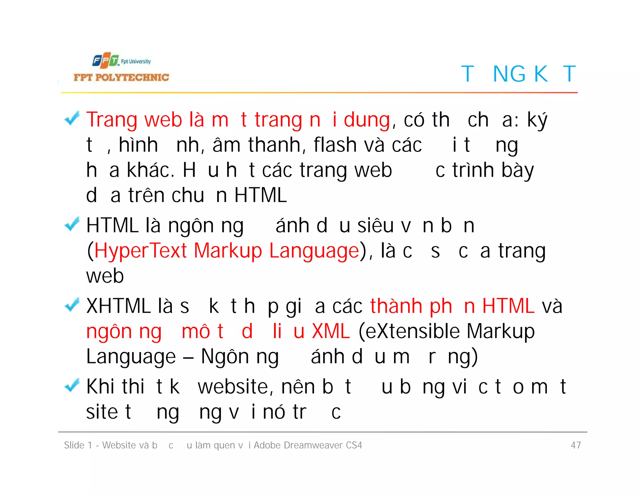 TỔNG KẾT
Trang web là một trang nội dung, có thể chứa: ký
tự, hình ảnh, âm thanh, flash và các đối tượng đồ
họa khác. Hầu hết các trang web được trình bày
dựa trên chuẩn HTML
HTML là ngôn ngữ đánh dấu siêu văn bản
(HyperText Markup Language), là cơ sở của trang
web
XHTML là sự kết hợp giữa các thành phần HTML và
ngôn ngữ mô tả dữ liệu XML (eXtensible Markup
Language – Ngôn ngữ đánh dấu mở rộng)
Khi thiết kế website, nên bắt đầu bằng việc tạo một
site tương ứng với nó trước
Trang web là một trang nội dung, có thể chứa: ký
tự, hình ảnh, âm thanh, flash và các đối tượng đồ
họa khác. Hầu hết các trang web được trình bày
dựa trên chuẩn HTML
HTML là ngôn ngữ đánh dấu siêu văn bản
(HyperText Markup Language), là cơ sở của trang
web
XHTML là sự kết hợp giữa các thành phần HTML và
ngôn ngữ mô tả dữ liệu XML (eXtensible Markup
Language – Ngôn ngữ đánh dấu mở rộng)
Khi thiết kế website, nên bắt đầu bằng việc tạo một
site tương ứng với nó trước
Slide 1 - Website và bước đầu làm quen với Adobe Dreamweaver CS4 47
 