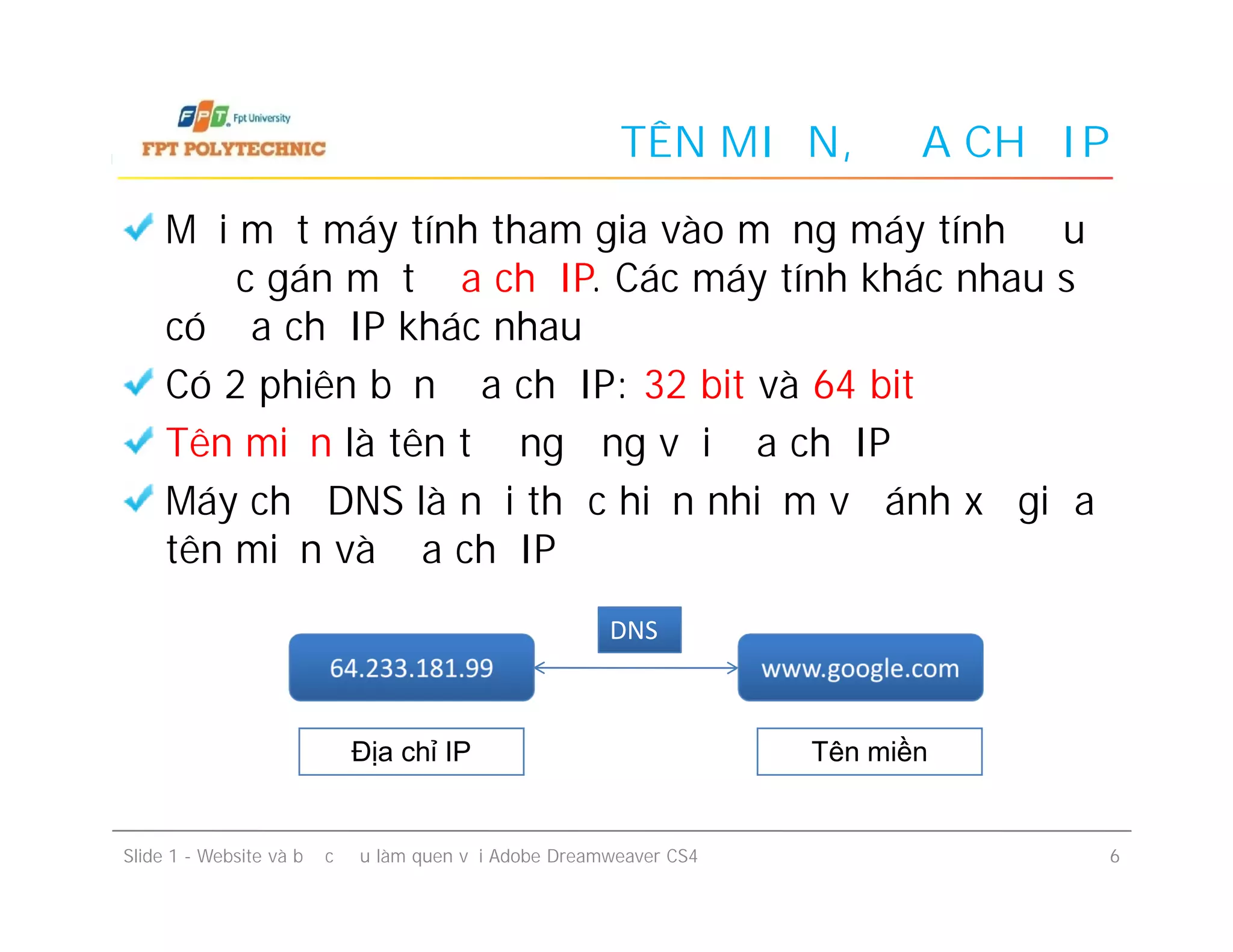 TÊN MIỀN, ĐỊA CHỈ IP
Mỗi một máy tính tham gia vào mạng máy tính đều
được gán một địa chỉ IP. Các máy tính khác nhau sẽ
có địa chỉ IP khác nhau
Có 2 phiên bản địa chỉ IP: 32 bit và 64 bit
Tên miền là tên tương ứng với địa chỉ IP
Máy chủ DNS là nơi thực hiện nhiệm vụ ánh xạ giữa
tên miền và địa chỉ IP
Mỗi một máy tính tham gia vào mạng máy tính đều
được gán một địa chỉ IP. Các máy tính khác nhau sẽ
có địa chỉ IP khác nhau
Có 2 phiên bản địa chỉ IP: 32 bit và 64 bit
Tên miền là tên tương ứng với địa chỉ IP
Máy chủ DNS là nơi thực hiện nhiệm vụ ánh xạ giữa
tên miền và địa chỉ IP
Slide 1 - Website và bước đầu làm quen với Adobe Dreamweaver CS4 6
64.233.181.9964.233.181.99 www.google.comwww.google.com
DNSDNS
Địa chỉ IP Tên miền
 