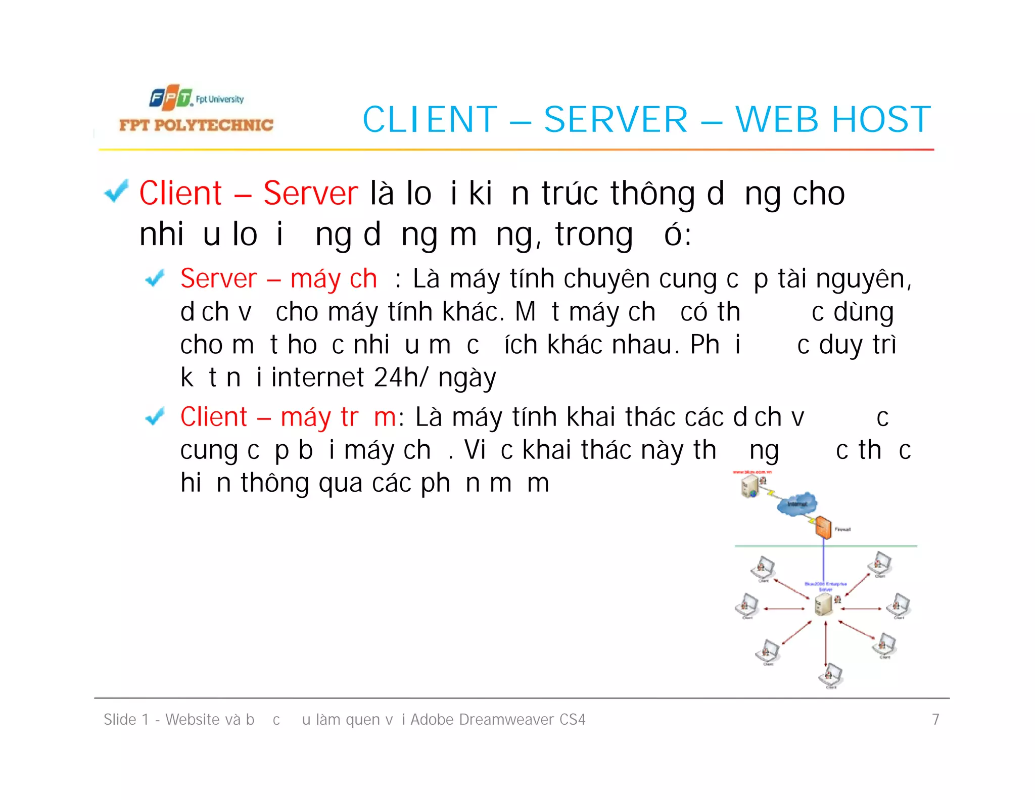 CLIENT – SERVER – WEB HOST
Client – Server là loại kiến trúc thông dụng cho
nhiều loại ứng dụng mạng, trong đó:
Server – máy chủ: Là máy tính chuyên cung cấp tài nguyên,
dịch vụ cho máy tính khác. Một máy chủ có thể được dùng
cho một hoặc nhiều mục đích khác nhau. Phải được duy trì
kết nối internet 24h/ ngày
Client – máy trạm: Là máy tính khai thác các dịch vụ được
cung cấp bởi máy chủ. Việc khai thác này thường được thực
hiện thông qua các phần mềm
Client – Server là loại kiến trúc thông dụng cho
nhiều loại ứng dụng mạng, trong đó:
Server – máy chủ: Là máy tính chuyên cung cấp tài nguyên,
dịch vụ cho máy tính khác. Một máy chủ có thể được dùng
cho một hoặc nhiều mục đích khác nhau. Phải được duy trì
kết nối internet 24h/ ngày
Client – máy trạm: Là máy tính khai thác các dịch vụ được
cung cấp bởi máy chủ. Việc khai thác này thường được thực
hiện thông qua các phần mềm
Slide 1 - Website và bước đầu làm quen với Adobe Dreamweaver CS4 7
 