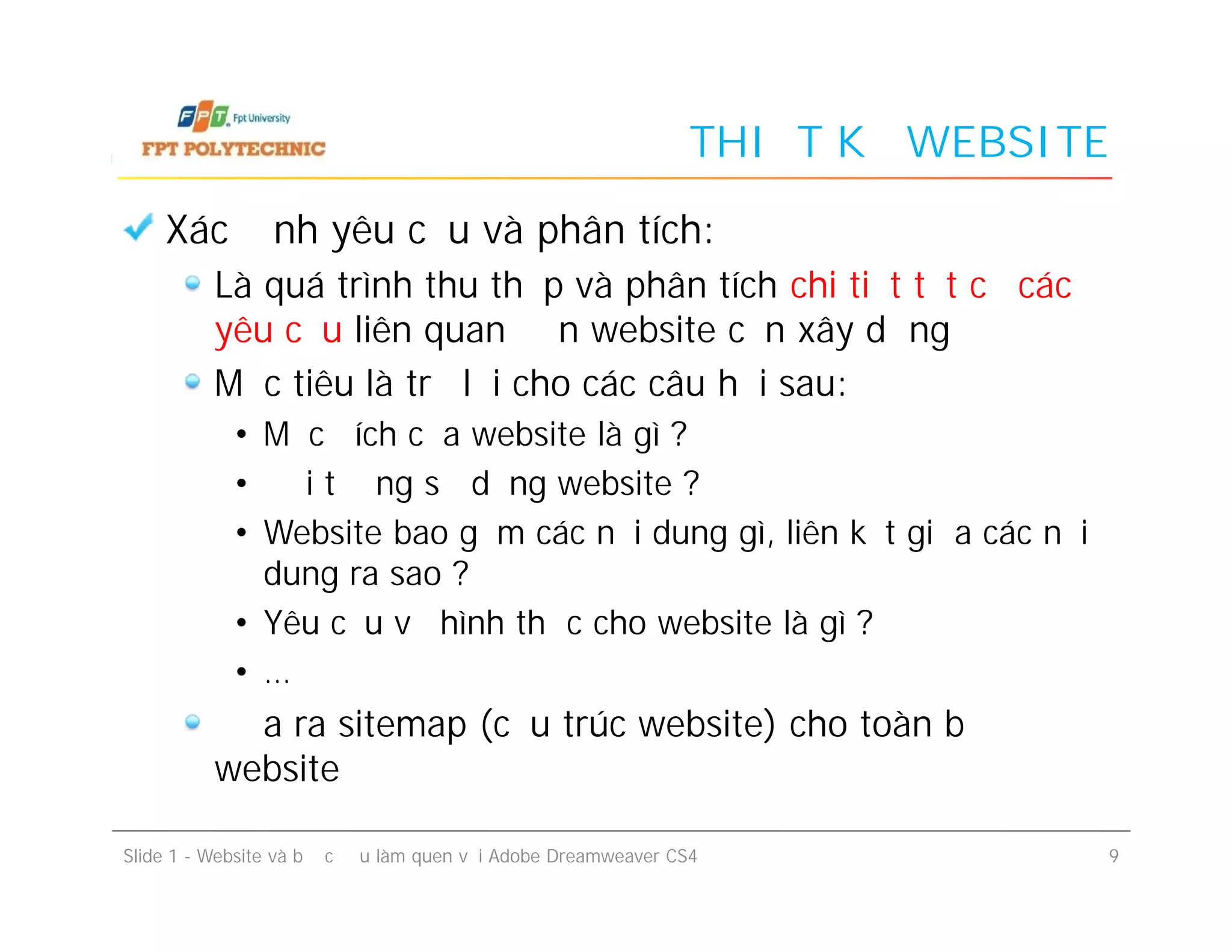 THIẾT KẾ WEBSITE
Xác định yêu cầu và phân tích:
Là quá trình thu thập và phân tích chi tiết tất cả các
yêu cầu liên quan đến website cần xây dựng
Mục tiêu là trả lời cho các câu hỏi sau:
• Mục đích của website là gì ?
• Đối tượng sử dụng website ?
• Website bao gồm các nội dung gì, liên kết giữa các nội
dung ra sao ?
• Yêu cầu về hình thức cho website là gì ?
• …
Đưa ra sitemap (cấu trúc website) cho toàn bộ
website
Slide 1 - Website và bước đầu làm quen với Adobe Dreamweaver CS4 9
Xác định yêu cầu và phân tích:
Là quá trình thu thập và phân tích chi tiết tất cả các
yêu cầu liên quan đến website cần xây dựng
Mục tiêu là trả lời cho các câu hỏi sau:
• Mục đích của website là gì ?
• Đối tượng sử dụng website ?
• Website bao gồm các nội dung gì, liên kết giữa các nội
dung ra sao ?
• Yêu cầu về hình thức cho website là gì ?
• …
Đưa ra sitemap (cấu trúc website) cho toàn bộ
website
 