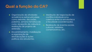 Quala função do CA? 
Organização de atividades acadêmicas extracurriculares como debates, discussões, palestras, semana temática do curso, recepção de calouros e realização de projetos deextensão. 
Encaminhamento, mobilização e organização de reivindicações e ações políticas dos estudantes. 
Mediação de negociação de conflitos individuais e/ou coletivos entre os estudantes e a faculdade (coordenação). 
Realização de eventos sociais, culturais, solidários, comemorativos, etc.  