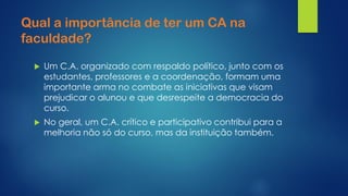 Qual a importância de ter um CA na faculdade? 
Um C.A. organizado com respaldo político, junto com os estudantes, professores e a coordenação, formam uma importante arma no combate as iniciativas que visam prejudicar o alunou e que desrespeite a democracia do curso. 
No geral, um C.A. crítico e participativo contribui para a melhoria não só do curso, mas da instituição também.  