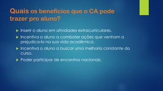 Quaisos benefícios que o CA pode trazer pro aluno? 
Inserir o aluno em atividades extracurriculares. 
Incentiva o aluno a combater ações que venham a prejudica-lo na sua vida acadêmica. 
Incentiva o aluno a buscar uma melhoria constante do curso. 
Poder participar de encontros nacionais.  