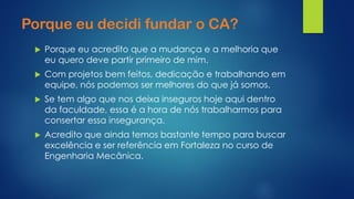 Porque eu decidi fundar o CA? 
Porque eu acredito que a mudança e a melhoria que eu quero deve partir primeiro de mim. 
Com projetos bem feitos, dedicação e trabalhando em equipe, nós podemos ser melhores do que já somos. 
Se tem algo que nos deixa inseguros hoje aqui dentro da faculdade, essa é a hora de nós trabalharmos para consertar essa insegurança. 
Acredito que ainda temos bastante tempo para buscar excelência e ser referência em Fortaleza no curso de Engenharia Mecânica.  