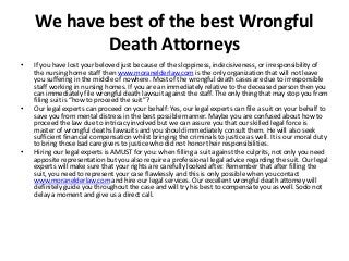 We have best of the best Wrongful 
Death Attorneys 
• If you have lost your beloved just because of the sloppiness, indecisiveness, or irresponsibility of 
the nursing home staff then www.moranelderlaw.com is the only organization that will not leave 
you suffering in the middle of nowhere. Most of the wrongful death cases are due to irresponsible 
staff working in nursing homes. If you are an immediately relative to the deceased person then you 
can immediately file wrongful death lawsuit against the staff. The only thing that may stop you from 
filing suit is “how to proceed the suit”? 
• Our legal experts can proceed on your behalf: Yes, our legal experts can file a suit on your behalf to 
save you from mental distress in the best possible manner. Maybe you are confused about how to 
proceed the law due to intricacy involved but we can assure you that our skilled legal force is 
master of wrongful deaths lawsuits and you should immediately consult them. He will also seek 
sufficient financial compensation whilst bringing the criminals to justice as well. It is our moral duty 
to bring those bad caregivers to justice who did not honor their responsibilities. 
• Hiring our legal experts is AMUST for you: when filling a suit against the culprits, not only you need 
apposite representation but you also require a professional legal advice regarding the suit. Our legal 
experts will make sure that your rights are carefully looked after. Remember that after filling the 
suit, you need to represent your case flawlessly and this is only possible when you contact 
www.moranelderlaw.com and hire our legal services. Our excellent wrongful death attorney will 
definitely guide you throughout the case and will try his best to compensate you as well. Sodo not 
delay a moment and give us a direct call. 
 