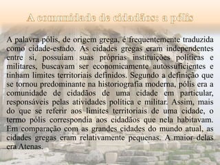 A palavra pólis, de origem grega, é frequentemente traduzida 
como cidade-estado. As cidades gregas eram independentes 
entre si, possuíam suas próprias instituições políticas e 
militares, buscavam ser economicamente autossuficientes e 
tinham limites territoriais definidos. Segundo a definição que 
se tornou predominante na historiografia moderna, pólis era a 
comunidade de cidadãos de uma cidade em particular, 
responsáveis pelas atividades política e militar. Assim, mais 
do que se referir aos limites territoriais de uma cidade, o 
termo pólis correspondia aos cidadãos que nela habitavam. 
Em comparação com as grandes cidades do mundo atual, as 
cidades gregas eram relativamente pequenas. A maior delas 
era Atenas. 
 