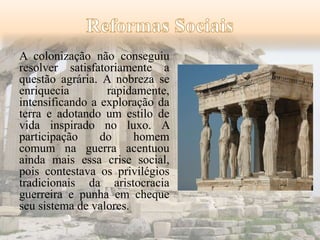 A colonização não conseguiu 
resolver satisfatoriamente a 
questão agrária. A nobreza se 
enriquecia rapidamente, 
intensificando a exploração da 
terra e adotando um estilo de 
vida inspirado no luxo. A 
participação do homem 
comum na guerra acentuou 
ainda mais essa crise social, 
pois contestava os privilégios 
tradicionais da aristocracia 
guerreira e punha em cheque 
seu sistema de valores. 
 