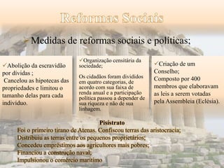 Medidas de reformas sociais e políticas; 
Abolição da escravidão 
por dívidas ; 
Cancelou as hipotecas das 
propriedades e limitou o 
tamanho delas para cada 
indivíduo. 
Organização censitária da 
sociedade; 
Os cidadãos foram divididos 
em quatro categorias, de 
acordo com sua faixa de 
renda anual e a participação 
política passou a depender de 
sua riqueza e não de sua 
linhagem. 
Criação de um 
Conselho; 
Composto por 400 
membros que elaboravam 
as leis a serem votadas 
pela Assembleia (Eclésia). 
Pisístrato 
Foi o primeiro tirano de Atenas. Confiscou terras das aristocracia; 
Distribuiu as terras entre os pequenos proprietários; 
Concedeu empréstimos aos agricultores mais pobres; 
Financiou a construção naval; 
Impulsionou o comércio marítimo 
 