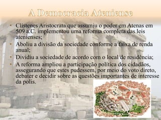 • Clístenes Aristocrata que assumiu o poder em Atenas em 
509 a.C. implementou uma reforma completa das leis 
atenienses; 
• Aboliu a divisão da sociedade conforme a faixa de renda 
anual; 
• Dividiu a sociedade de acordo com o local de residência; 
• A reforma ampliou a participação política dos cidadãos, 
assegurando que estes pudessem, por meio do voto direto, 
debater e decidir sobre as questões importantes de interesse 
da polis. 
 