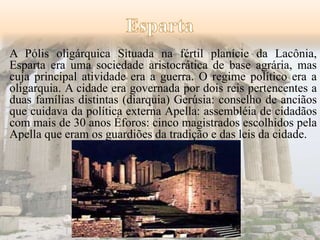 A Pólis oligárquica Situada na fértil planície da Lacônia, 
Esparta era uma sociedade aristocrática de base agrária, mas 
cuja principal atividade era a guerra. O regime político era a 
oligarquia. A cidade era governada por dois reis pertencentes a 
duas famílias distintas (diarquia) Gerúsia: conselho de anciãos 
que cuidava da política externa Apella: assembléia de cidadãos 
com mais de 30 anos Éforos: cinco magistrados escolhidos pela 
Apella que eram os guardiões da tradição e das leis da cidade. 
