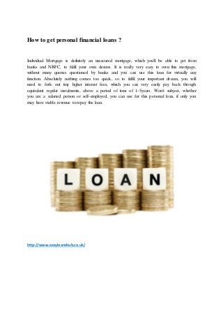 How to get personal financial loans ?
Individual Mortgage is definitely an unsecured mortgage, which you'll be able to get from
banks and NBFC, to fulfil your own desires. It is really very easy to own this mortgage,
without many queries questioned by banks and you can use this loan for virtually any
function. Absolutely nothing comes too quick, so to fulfil your important dream, you will
need to fork out tiny higher interest fees, which you can very easily pay back through
equivalent regular instalments, above a period of time of 1-5years. Won't subject, whether
you are a salaried person or self-employed, you can use for this personal loan, if only you
may have stable revenue to repay the loan.
http://www.easyloanshub.co.uk/
 