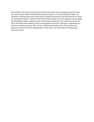 This manifesto is for all of you who want to do work that matters and are seeking a powerful tool for
your Ship It arsenal. Steven Pressfield takes Resistance head on in his latest book Do the Work. This
manifesto is helping readers take massive action and get their great work out into the world. As a thank
you and tribute to Steven, members of The Domino Project Street Team came together to write, design,
and distribute No Idling in under two weeks. We hustled, reached out to the most brilliant do-ers we
know, and did the work needed to ship an amazing ebook. Each of the contributors responded to our
call for a very tight turnaround. After all, this is a book about doing the work. These authors over
delivered. The result is the life-changing ebook in front of you. The action-takers in this book put a
human face to the
 