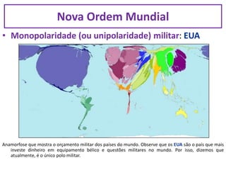 • Monopolaridade (ou unipolaridade) militar: EUA
Anamorfose que mostra o orçamento militar dos países do mundo. Observe que os EUA são o país que mais
investe dinheiro em equipamento bélico e questões militares no mundo. Por isso, dizemos que
atualmente, é o único polo militar.
Nova Ordem Mundial
 