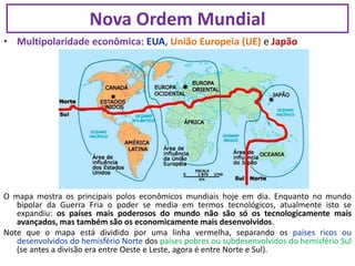 • Multipolaridade econômica: EUA, União Europeia (UE) e Japão
O mapa mostra os principais polos econômicos mundiais hoje em dia. Enquanto no mundo
bipolar da Guerra Fria o poder se media em termos tecnológicos, atualmente isto se
expandiu: os países mais poderosos do mundo não são só os tecnologicamente mais
avançados, mas também são os economicamente mais desenvolvidos.
Note que o mapa está dividido por uma linha vermelha, separando os países ricos ou
desenvolvidos do hemisfério Norte dos países pobres ou subdesenvolvidos do hemisfério Sul
(se antes a divisão era entre Oeste e Leste, agora é entre Norte e Sul).
Nova Ordem Mundial
 