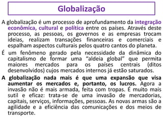 A globalização é um processo de aprofundamento da integração
econômica, cultural e política entre os países. Através deste
processo, as pessoas, os governos e as empresas trocam
ideias, realizam transações financeiras e comerciais e
espalham aspectos culturais pelos quatro cantos do planeta.
É um fenômeno gerado pela necessidade da dinâmica do
capitalismo de formar uma “aldeia global” que permita
maiores mercados para os países centrais (ditos
desenvolvidos) cujos mercados internos já estão saturados.
A globalização nada mais é que uma expansão que visa
aumentar os mercados e, portanto, os lucros. Agora a
invasão não é mais armada, feita com tropas. É muito mais
sutil e eficaz: trata-se de uma invasão de mercadorias,
capitais, serviços, informações, pessoas. As novas armas são a
agilidade e a eficiência das comunicações e dos meios de
transporte.
Globalização
 