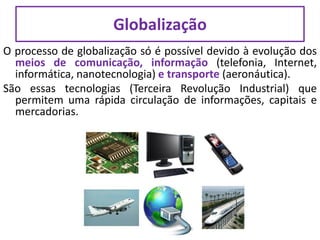 O processo de globalização só é possível devido à evolução dos
meios de comunicação, informação (telefonia, Internet,
informática, nanotecnologia) e transporte (aeronáutica).
São essas tecnologias (Terceira Revolução Industrial) que
permitem uma rápida circulação de informações, capitais e
mercadorias.
Globalização
 