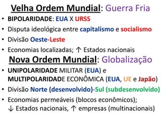 Velha Ordem Mundial: Guerra Fria
• BIPOLARIDADE: EUA X URSS
• Disputa ideológica entre capitalismo e socialismo
• Divisão Oeste-Leste
• Economias localizadas; ↑ Estados nacionais
• UNIPOLARIDADE MILITAR (EUA) e
MULTIPOLARIDADE ECONÔMICA (EUA, UE e Japão)
• Divisão Norte (desenvolvido)-Sul (subdesenvolvido)
• Economias permeáveis (blocos econômicos);
↓ Estados nacionais, ↑ empresas (multinacionais)
Nova Ordem Mundial: Globalização
 