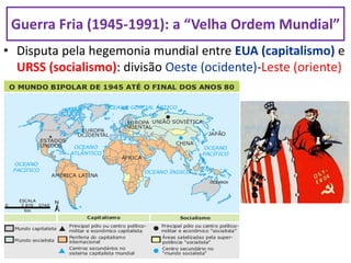 • Disputa pela hegemonia mundial entre EUA (capitalismo) e
URSS (socialismo): divisão Oeste (ocidente)-Leste (oriente)
Guerra Fria (1945-1991): a “Velha Ordem Mundial”
 