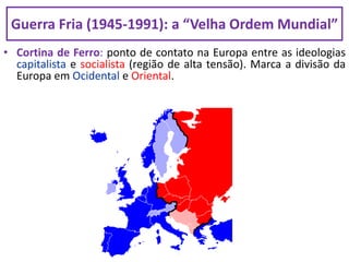 • Cortina de Ferro: ponto de contato na Europa entre as ideologias
capitalista e socialista (região de alta tensão). Marca a divisão da
Europa em Ocidental e Oriental.
Guerra Fria (1945-1991): a “Velha Ordem Mundial”
 