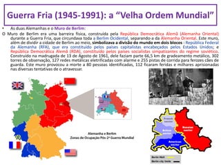 • As duas Alemanhas e o Muro de Berlim:
O Muro de Berlim era uma barreira física, construída pela República Democrática Alemã (Alemanha Oriental)
durante a Guerra Fria, que circundava toda a Berlim Ocidental, separando-a da Alemanha Oriental. Este muro,
além de dividir a cidade de Berlim ao meio, simbolizava a divisão do mundo em dois blocos : República Federal
da Alemanha (RFA), que era constituído pelos países capitalistas encabeçados pelos Estados Unidos; e
República Democrática Alemã (RDA), constituído pelos países socialistas simpatizantes do regime soviético.
Construído na madrugada de 13 de Agosto de 1961, dele faziam parte 66,5 km de gradeamento metálico, 302
torres de observação, 127 redes metálicas eletrificadas com alarme e 255 pistas de corrida para ferozes cães de
guarda. Este muro provocou a morte a 80 pessoas identificadas, 112 ficaram feridas e milhares aprisionadas
nas diversas tentativas de o atravessar.
Guerra Fria (1945-1991): a “Velha Ordem Mundial”
 