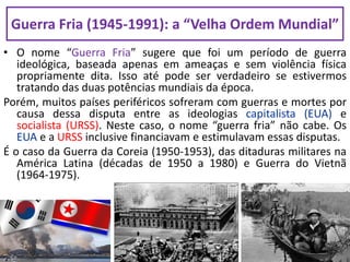 Guerra Fria (1945-1991): a “Velha Ordem Mundial”
• O nome “Guerra Fria” sugere que foi um período de guerra
ideológica, baseada apenas em ameaças e sem violência física
propriamente dita. Isso até pode ser verdadeiro se estivermos
tratando das duas potências mundiais da época.
Porém, muitos países periféricos sofreram com guerras e mortes por
causa dessa disputa entre as ideologias capitalista (EUA) e
socialista (URSS). Neste caso, o nome “guerra fria” não cabe. Os
EUA e a URSS inclusive financiavam e estimulavam essas disputas.
É o caso da Guerra da Coreia (1950-1953), das ditaduras militares na
América Latina (décadas de 1950 a 1980) e Guerra do Vietnã
(1964-1975).
 