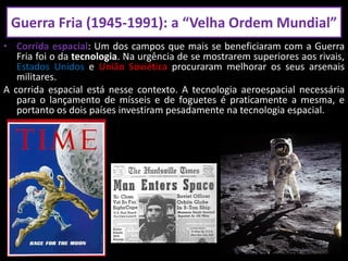 • Corrida espacial: Um dos campos que mais se beneficiaram com a Guerra
Fria foi o da tecnologia. Na urgência de se mostrarem superiores aos rivais,
Estados Unidos e União Soviética procuraram melhorar os seus arsenais
militares.
A corrida espacial está nesse contexto. A tecnologia aeroespacial necessária
para o lançamento de mísseis e de foguetes é praticamente a mesma, e
portanto os dois países investiram pesadamente na tecnologia espacial.
Guerra Fria (1945-1991): a “Velha Ordem Mundial”
 