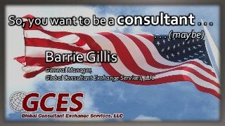 So, you want to be a consultant . . .
. . . (maybe)
Barrie Gillis
General Manager,
Global Consultant Exchange Services, LLC
 