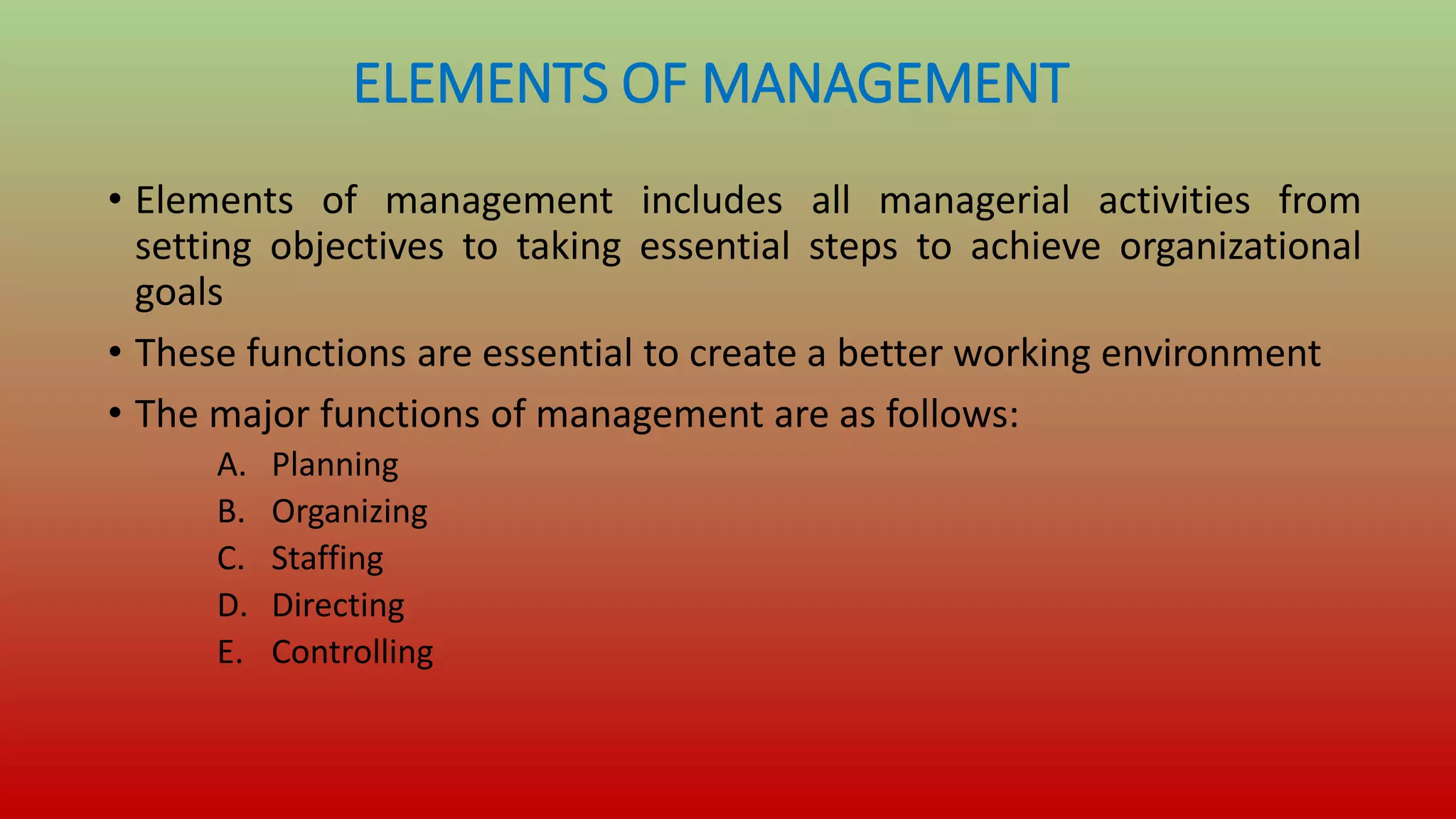 ELEMENTS OF MANAGEMENT
• Elements of management includes all managerial activities from
setting objectives to taking essential steps to achieve organizational
goals
• These functions are essential to create a better working environment
• The major functions of management are as follows:
A. Planning
B. Organizing
C. Staffing
D. Directing
E. Controlling
 