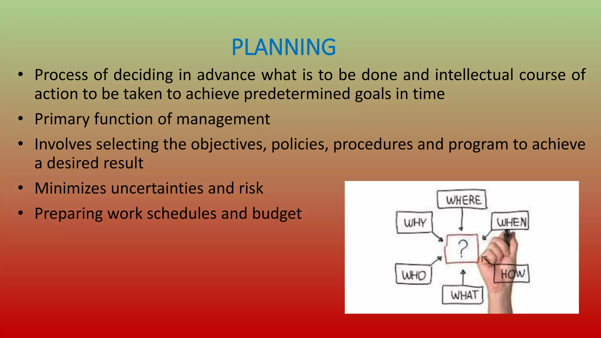 PLANNING
• Process of deciding in advance what is to be done and intellectual course of
action to be taken to achieve predetermined goals in time
• Primary function of management
• Involves selecting the objectives, policies, procedures and program to achieve
a desired result
• Minimizes uncertainties and risk
• Preparing work schedules and budget
 