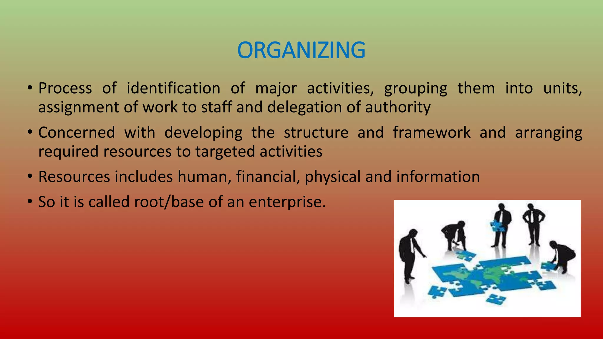 ORGANIZING
• Process of identification of major activities, grouping them into units,
assignment of work to staff and delegation of authority
• Concerned with developing the structure and framework and arranging
required resources to targeted activities
• Resources includes human, financial, physical and information
• So it is called root/base of an enterprise.
 