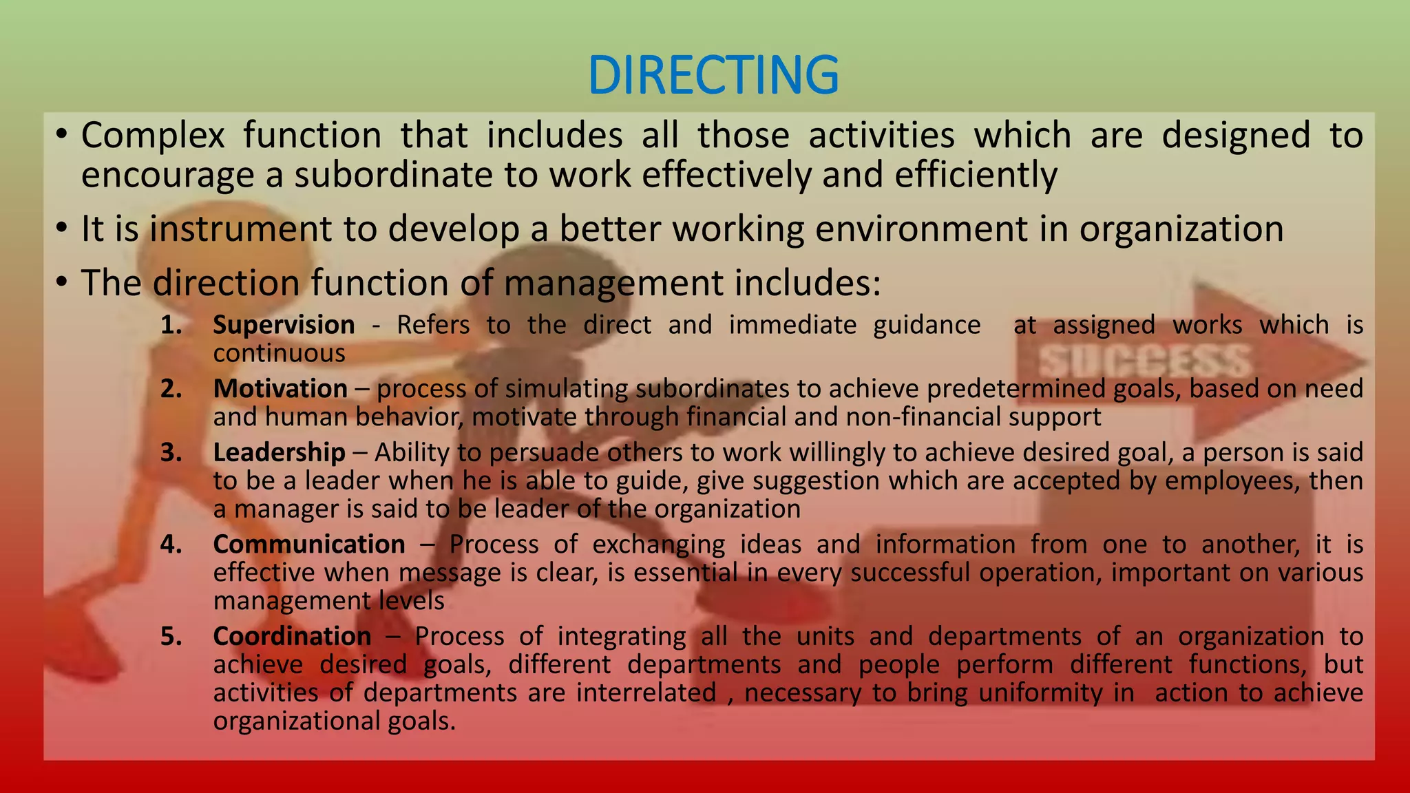 DIRECTING
• Complex function that includes all those activities which are designed to
encourage a subordinate to work effectively and efficiently
• It is instrument to develop a better working environment in organization
• The direction function of management includes:
1. Supervision - Refers to the direct and immediate guidance at assigned works which is
continuous
2. Motivation – process of simulating subordinates to achieve predetermined goals, based on need
and human behavior, motivate through financial and non-financial support
3. Leadership – Ability to persuade others to work willingly to achieve desired goal, a person is said
to be a leader when he is able to guide, give suggestion which are accepted by employees, then
a manager is said to be leader of the organization
4. Communication – Process of exchanging ideas and information from one to another, it is
effective when message is clear, is essential in every successful operation, important on various
management levels
5. Coordination – Process of integrating all the units and departments of an organization to
achieve desired goals, different departments and people perform different functions, but
activities of departments are interrelated , necessary to bring uniformity in action to achieve
organizational goals.
 