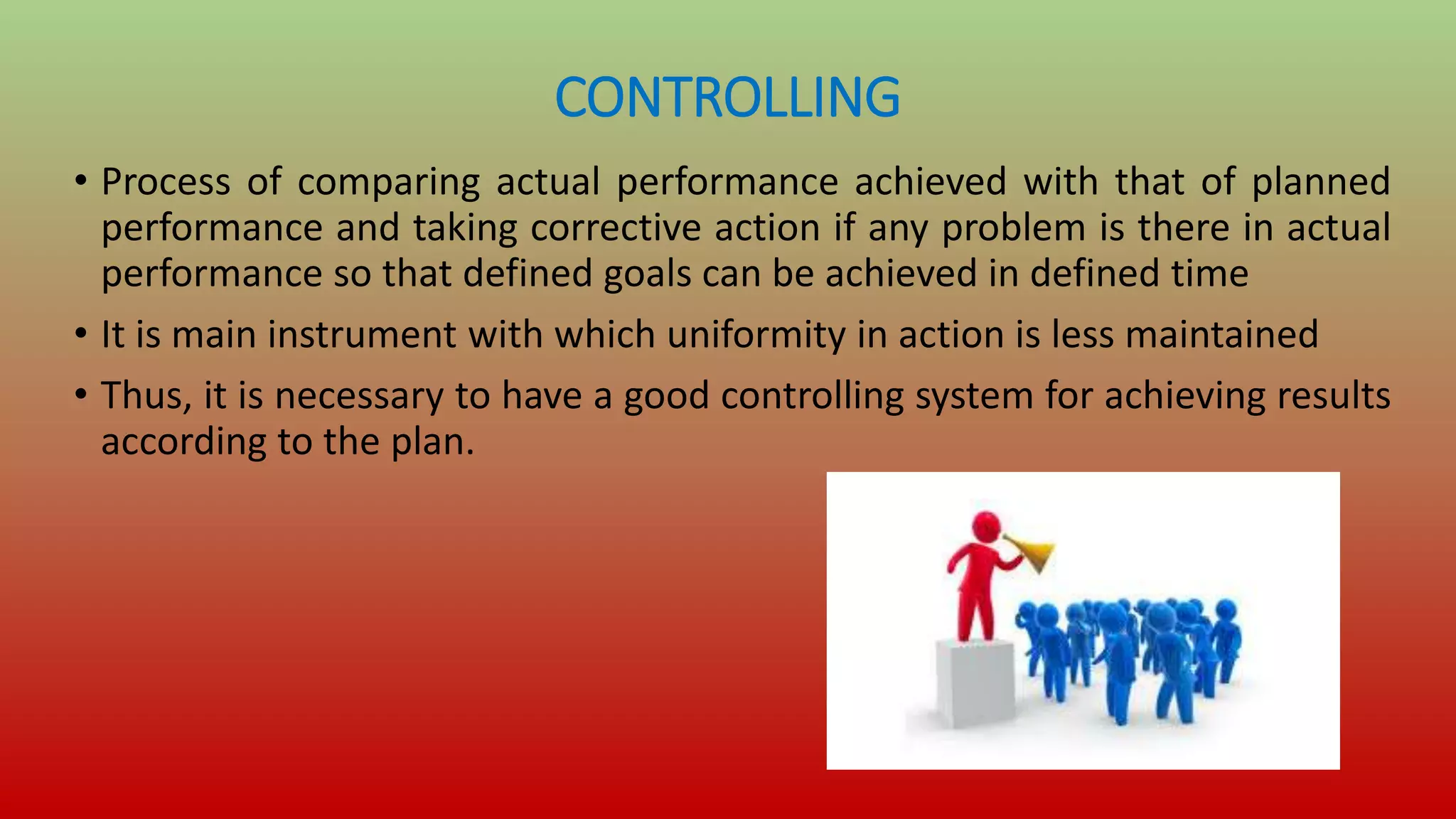 CONTROLLING
• Process of comparing actual performance achieved with that of planned
performance and taking corrective action if any problem is there in actual
performance so that defined goals can be achieved in defined time
• It is main instrument with which uniformity in action is less maintained
• Thus, it is necessary to have a good controlling system for achieving results
according to the plan.
 