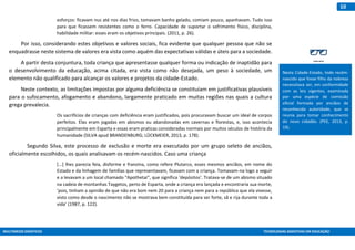MULTIMEIOS DIDÁTICOS TECNOLOGIAS ASSISTIVAS EM EDUCAÇÃO
10
esforços: ficavam nus até nos dias frios, tomavam banho gelado, comiam pouco, apanhavam. Tudo isso
para que ficassem resistentes como o ferro. Capacidade de suportar o sofrimento físico, disciplina,
habilidade militar: esses eram os objetivos principais. (2011, p. 26).
Por isso, considerando estes objetivos e valores sociais, fica evidente que qualquer pessoa que não se
enquadrasse neste sistema de valores era vista como aquém das expectativas válidas e úteis para a sociedade.
A partir desta conjuntura, toda criança que apresentasse qualquer forma ou indicação de inaptidão para
o desenvolvimento da educação, acima citada, era vista como não desejada, um peso à sociedade, um
elemento não qualificado para alcançar os valores e projetos da cidade-Estado.
Neste contexto, as limitações impostas por alguma deficiência se constituíam em justificativas plausíveis
para o sufocamento, afogamento e abandono, largamente praticado em muitas regiões nas quais a cultura
grega prevalecia.
Os sacrifícios de crianças com deficiência eram justificados, pois procuravam buscar um ideal de corpos
perfeitos. Elas eram jogadas em abismos ou abandonadas em cavernas e florestas, e, isso acontecia
principalmente em Esparta e essas eram praticas consideradas normais por muitos séculos de história da
humanidade (SILVA apud BRANDENBURG; LÜCKMEIER, 2013, p. 178).
Segundo Silva, este processo de exclusão e morte era executado por um grupo seleto de anciãos,
oficialmente escolhidos, os quais analisavam os recém-nascidos. Caso uma criança
[...] lhes parecia feia, disforme e franzina, como refere Plutarco, esses mesmos anciãos, em nome do
Estado e da linhagem de famílias que representavam, ficavam com a criança. Tomavam-na logo a seguir
e a levavam a um local chamado “Apothetai”, que significa ‘depósitos’. Tratava-se de um abismo situado
na cadeia de montanhas Taygetos, perto de Esparta, onde a criança era lançada e encontraria sua morte,
‘pois, tinham a opinião de que não era bom nem 20 para a criança nem para a república que ela vivesse,
visto como desde o nascimento não se mostrava bem constituída para ser forte, sã e rija durante toda a
vida’ (1987, p. 122).
Nesta Cidade-Estado, todo recém-
nascido que fosse filho da nobreza
necessitava ser, em conformidade
com as leis vigentes, examinada
por uma espécie de comissão
oficial formada por anciãos de
reconhecida autoridade, que se
reunia para tomar conhecimento
do novo cidadão. (PEE, 2013, p.
19).
 
