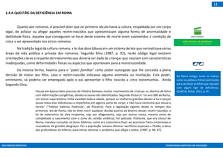 MULTIMEIOS DIDÁTICOS TECNOLOGIAS ASSISTIVAS EM EDUCAÇÃO
11
1.4 A QUESTÃO DA DEFICIÊNCIA EM ROMA
Quanto aos romanos, é possível dizer que no primeiro século havia a cultura, respaldada por um corpo
legal, de asfixiar ou afogar aqueles recém-nascidos que apresentavam alguma forma de anormalidade e
debilidade física. Aqueles que conseguiam se livrar deste sistema de morte eram submetidos à condição de
coisa a ser apresentada nos circos romanos.
Na tradição legal da cultura romana, a lei das doze tábuas era um sistema de leis que normatizava várias
áreas da vida pública e privada dos romanos. Segundo Silva (1987, p. 92), neste código legal existiam
orientações claras a respeito do tratamento que deveria ser dado às crianças que nasciam com características
inadequadas, como deformidades físicas ou aspectos que apontavam para a monstruosidade.
Da mesma forma, haveria para o “pater famílias” certo poder outorgado que lhe concedia a plena
decisão de matar seu filho, caso o recém-nascido indicasse alguma anomalia ou mutilação. Este poder,
entretanto, só poderia ser empregado após o pai apresentar o filho nascido a cinco testemunhas. Ainda
Segundo Silva,
Houve em épocas bem precisas da História Romana muitos nascimentos de crianças ou abortos de fetos
com deformações congênitas, devido a causas não identificadas. Segundo Plutarco "no ano 280 de Roma,
um temor supersticioso tinha invadido toda a cidade, porque as mulheres grávidas davam à luz crianças
quase todas elas defeituosas e imperfeitas em alguma parte do corpo, e não havia nenhuma que viesse a
termo" ("Publius Valerius Publicola", de Plutarco). Face à legislação vigente desde os tempos dos
primeiros reis de Roma, não se deve nutrir qualquer dúvida quanto ao destino desses recém-nascidos: a
lei de extermínio da vida incipiente, seja por afogamento, seja por outros meios, mesmo antes de
completado o nascimento com o corte do cordão umbilical, foi aplicada. Publícola, que era cônsul de
Roma, mandou consultar os livros Sibilinos, como era costumeiro fazer ao acontecer fatos misteriosos e
causadores de grandes desgraças. Fez a população romana oferecer sacrifícios especiais a Plutão, o deus
das profundezas do Inferno, para tentar eliminar o problema que afligia a todos. (1987, p. 86, 87).
Na Roma Antiga, tanto os nobres
como os plebeus tinham permissão
para sacrificar os filhos que nasciam
com algum tipo de deficiência.
(GARCIA; MAIA, 2012, p. 5).
Visão Histórica da Deficiência
https://www.youtube.com/watch?v=vV_YfnFb5G8
 