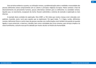 MULTIMEIOS DIDÁTICOS TECNOLOGIAS ASSISTIVAS EM EDUCAÇÃO
12
Esta narrativa evidencia o quanto, na civilização romana, a problematização sobre a realidade e necessidades das
pessoas deficientes estava comprometida com os valores e princípios religiosos da época. Neste contexto e fase de
desenvolvimento do pensamento humano, poucas alternativas existiam para os deficientes na sociedade romana.
Aqueles que, no nascimento, escapavam da morte, ficavam submetidos a sistemas de exclusão e exploração os mais
diversos.
A exemplo desta condição de exploração, Silva (1987, p. 93) relata que muitas crianças eram colocadas com
pedintes, trazendo, assim, lucro para aqueles que as exploravam. Por igual modo, “[...] Cegos, surdos, deficientes
mentais, deficientes físicos e outros tipos de pessoas nascidas com malformações eram também de quando em quando
ligados a casas comerciais, a tavernas, a bordéis, bem como a atividades dos circos romanos, para serviços simples e às
vezes humilhantes, costume esse que foi adotado por muitos séculos na História da Humanidade.
 